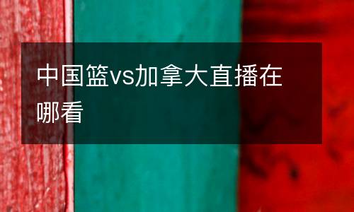 中國(guó)籃vs加拿大直播在哪看