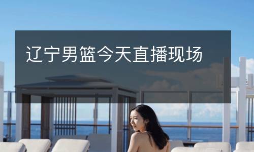 遼寧男籃今天直播現(xiàn)場(chǎng)