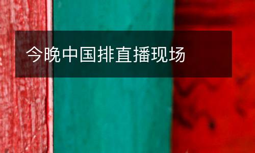 今晚中國排直播現(xiàn)場